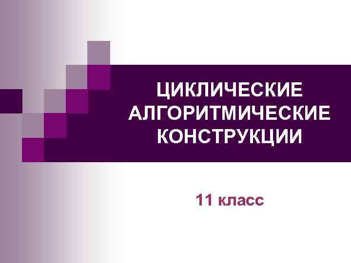 ЦИКЛИЧЕСКИЕ АЛГОРИТМИЧЕСКИЕ КОНСТРУКЦИИ 11 класс 