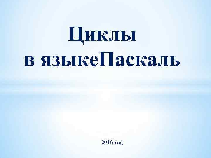 Циклы в языке. Паскаль 2016 год 