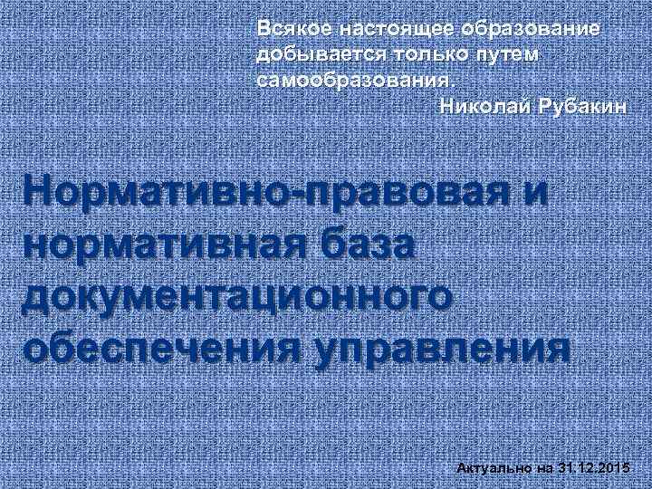 Всякое настоящее образование добывается только путем самообразования. Николай Рубакин Нормативно-правовая и нормативная база документационного