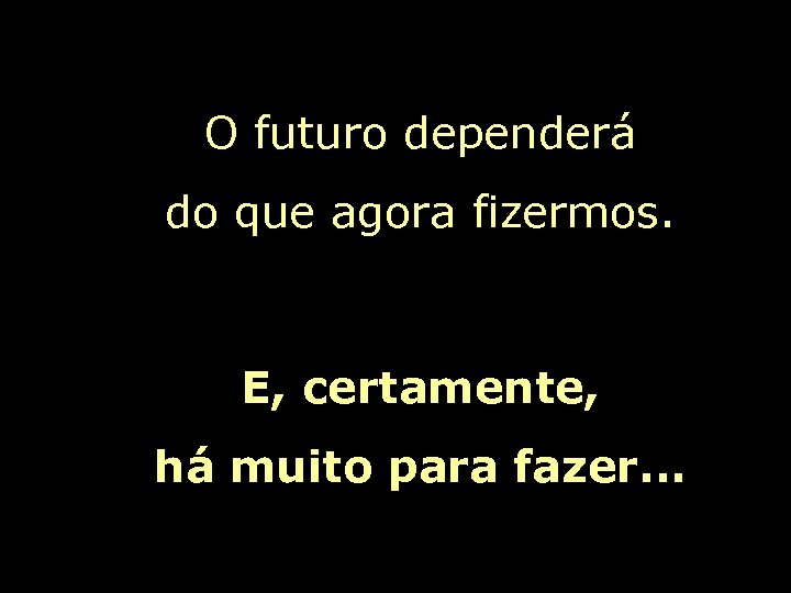 O futuro dependerá do que agora fizermos. E, certamente, há muito para fazer. .