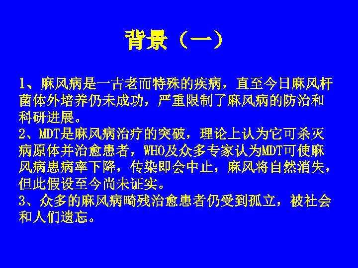 背景（一） 1、麻风病是一古老而特殊的疾病，直至今日麻风杆 菌体外培养仍未成功，严重限制了麻风病的防治和 科研进展。 2、MDT是麻风病治疗的突破，理论上认为它可杀灭 病原体并治愈患者，WHO及众多专家认为MDT可使麻 风病患病率下降，传染即会中止，麻风将自然消失， 但此假设至今尚未证实。 3、众多的麻风病畸残治愈患者仍受到孤立，被社会 和人们遗忘。 