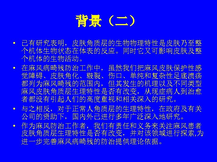 背景（二） • 已有研究表明，皮肤角质层的生物物理特性是皮肤乃至整 个机体生物状态在体表的反应。同时它又可影响皮肤及整 个机体的生物活动。 • 在麻风病畸残防治 作中，虽然我们把麻风皮肤保护性感 觉障碍、皮肤角化、皲裂、伤口、单纯和复杂性足底溃疡 都列为麻风畸残的范围内，但其发生的机理以及不同类型 麻风皮肤角质层生理特性是否有改变，从现症病人到治愈 者都没有引起人们的高度重视和相关深入的研究。 • 与之相反，对于正常人角质层的生理特性，在政府及有关