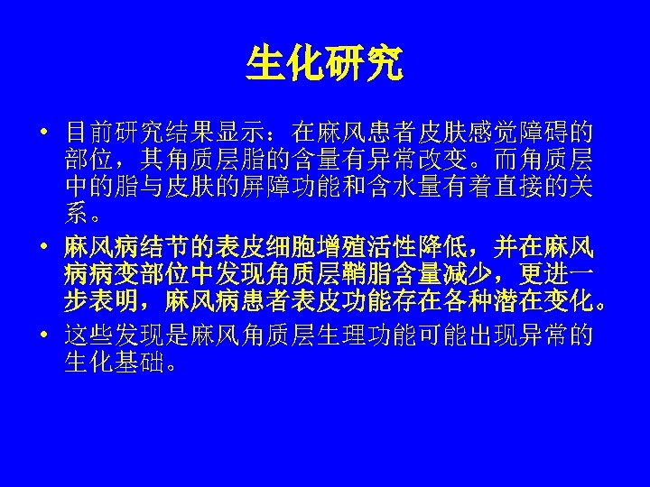 生化研究 • 目前研究结果显示：在麻风患者皮肤感觉障碍的 部位，其角质层脂的含量有异常改变。而角质层 中的脂与皮肤的屏障功能和含水量有着直接的关 系。 • 麻风病结节的表皮细胞增殖活性降低，并在麻风 病病变部位中发现角质层鞘脂含量减少，更进一 步表明，麻风病患者表皮功能存在各种潜在变化。 • 这些发现是麻风角质层生理功能可能出现异常的 生化基础。 