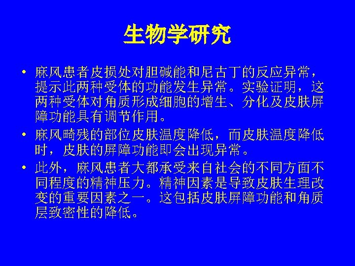 生物学研究 • 麻风患者皮损处对胆碱能和尼古丁的反应异常， 提示此两种受体的功能发生异常。实验证明，这 两种受体对角质形成细胞的增生、分化及皮肤屏 障功能具有调节作用。 • 麻风畸残的部位皮肤温度降低，而皮肤温度降低 时，皮肤的屏障功能即会出现异常。 • 此外，麻风患者大都承受来自社会的不同方面不 同程度的精神压力。精神因素是导致皮肤生理改 变的重要因素之一。这包括皮肤屏障功能和角质 层致密性的降低。