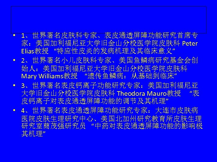  • 1、世界著名皮肤科专家、表皮通透屏障功能研究首席专 家：美国加利福尼亚大学旧金山分校医学院皮肤科 Peter Elias教授 “特应性皮炎的发病机理及其临床意义” • 2、世界著名小儿皮肤科专家、美国鱼鳞病研究基金会创 始人：美国加利福尼亚大学旧金山分校医学院皮肤科 Mary Williams教授 “遗传鱼鳞病：从基础到临床” •