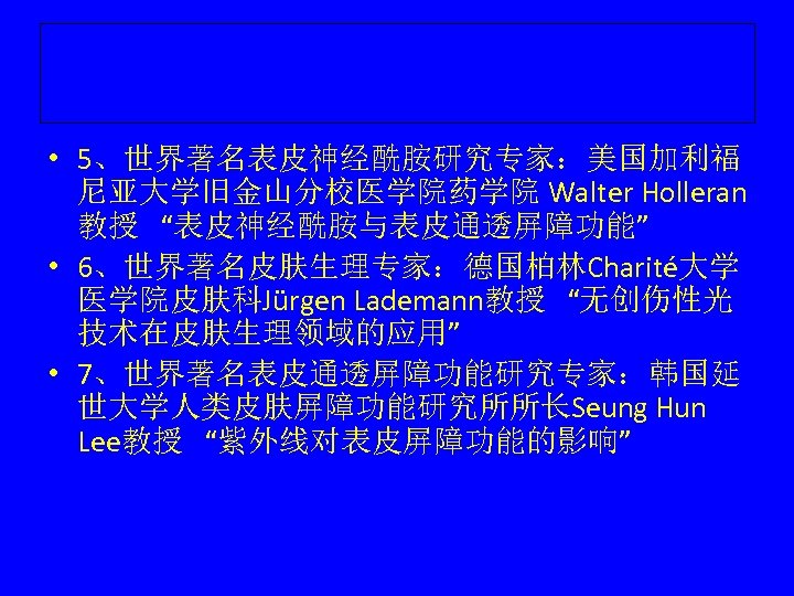  • 5、世界著名表皮神经酰胺研究专家：美国加利福 尼亚大学旧金山分校医学院药学院 Walter Holleran 教授 “表皮神经酰胺与表皮通透屏障功能” • 6、世界著名皮肤生理专家：德国柏林Charité大学 医学院皮肤科Jürgen Lademann教授 “无创伤性光 技术在皮肤生理领域的应用”