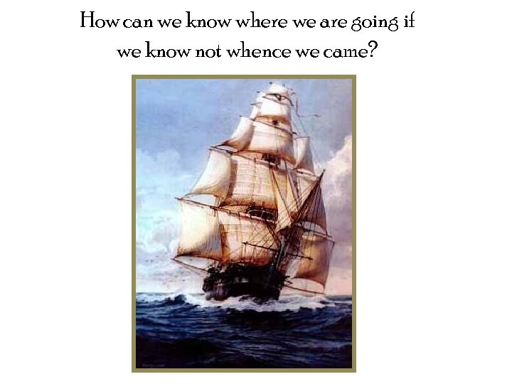 How can we know where we are going if we know not whence we