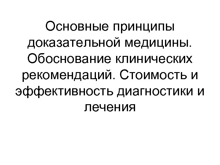 Основные принципы доказательной медицины. Обоснование клинических рекомендаций. Стоимость и эффективность диагностики и лечения 