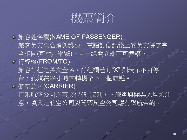 機票簡介 旅客姓名欄(NAME OF PASSENGER) 旅客英文全名須與護照、電腦訂位記錄上的英文拼字完 全相同(可附加稱號)，且一經開立即不可轉讓。 行程欄(FROM/TO) 旅客行程之英文全名。行程欄若有“X” 則表示不可停 留，必須在 24小時內轉機至下一個航點。 航空公司(CARRIER) 搭乘航空公司之英文代號（2碼）。旅客與開票人均須注 意，填入之航空公司與開票航空公司應有聯航合約。