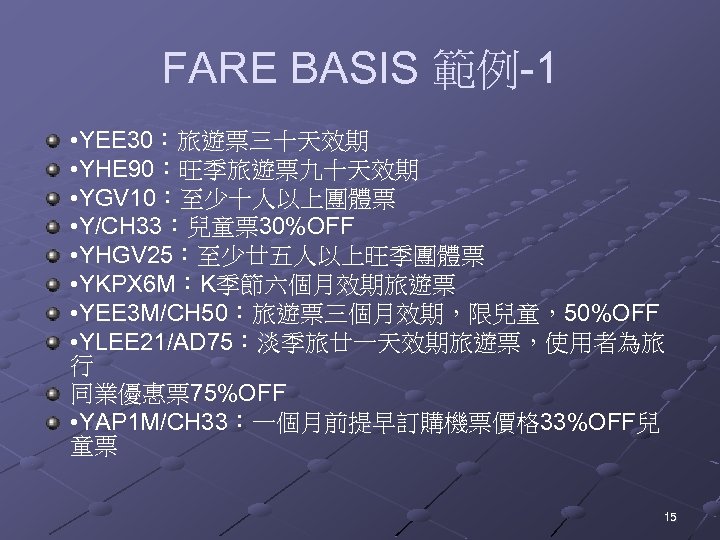 FARE BASIS 範例-1 • YEE 30：旅遊票三十天效期 • YHE 90：旺季旅遊票九十天效期 • YGV 10：至少十人以上團體票 • Y/CH