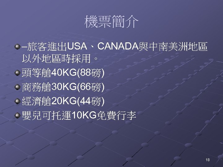 機票簡介 –旅客進出USA、CANADA與中南美洲地區 以外地區時採用。 頭等艙 40 KG(88磅) 商務艙 30 KG(66磅) 經濟艙 20 KG(44磅) 嬰兒可托運10 KG免費行李