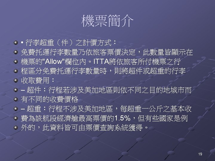 機票簡介 • 行李超重（件）之計價方式： 免費托運行李數量乃依旅客票價決定，此數量皆顯示在 機票的"Allow"欄位內。ITTA將依旅客所付機票之行 程區分免費托運行李數量時，則將超件或超重的行李 收取費用： – 超件：行程若涉及美加地區則依不同之目的地城市而 有不同的收費價格 – 超重：行程不涉及美加地區，每超重一公斤之基本收 費為該航段經濟艙最高票價的1. 5%，但有些國家是例