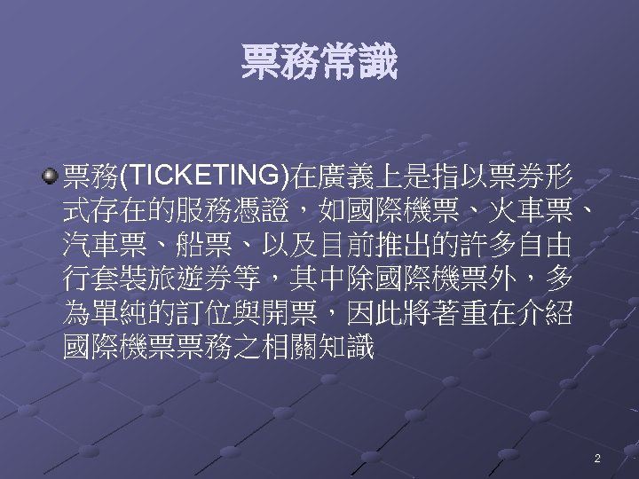 票務常識 票務(TICKETING)在廣義上是指以票券形 式存在的服務憑證，如國際機票、火車票、 汽車票、船票、以及目前推出的許多自由 行套裝旅遊券等，其中除國際機票外，多 為單純的訂位與開票，因此將著重在介紹 國際機票票務之相關知識 2 