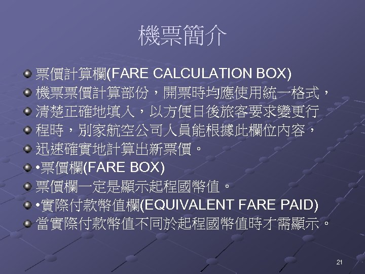 機票簡介 票價計算欄(FARE CALCULATION BOX) 機票票價計算部份，開票時均應使用統一格式， 清楚正確地填入，以方便日後旅客要求變更行 程時，別家航空公司人員能根據此欄位內容， 迅速確實地計算出新票價。 • 票價欄(FARE BOX) 票價欄一定是顯示起程國幣值。 • 實際付款幣值欄(EQUIVALENT