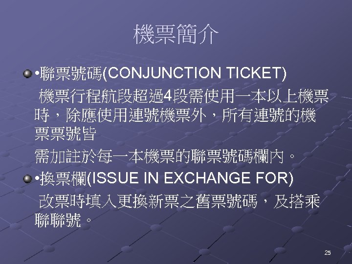 機票簡介 • 聯票號碼(CONJUNCTION TICKET) 機票行程航段超過4段需使用一本以上機票 時，除應使用連號機票外，所有連號的機 票票號皆 需加註於每一本機票的聯票號碼欄內。 • 換票欄(ISSUE IN EXCHANGE FOR) 改票時填入更換新票之舊票號碼，及搭乘