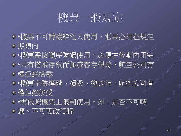 機票一般規定 • 機票不可轉讓給他人使用，退票必須在規定 期限內 • 機票需按順序號碼使用，必須在效期內用完 • 只有搭乘存根而無旅客存根時，航空公司有 權拒絕搭載 • 機票字跡模糊、損毀、塗改時，航空公司有 權拒絕接受 • 需依照機票上限制使用，如：是否不可轉