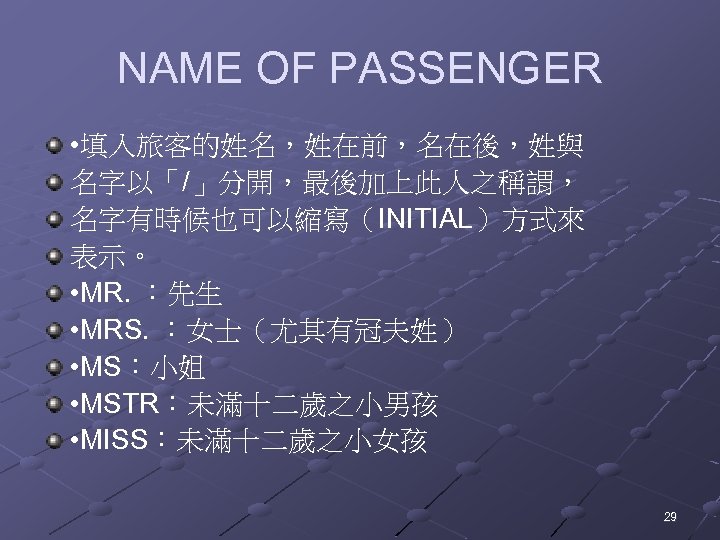 NAME OF PASSENGER • 填入旅客的姓名，姓在前，名在後，姓與 名字以「/」分開，最後加上此人之稱謂， 名字有時候也可以縮寫（INITIAL）方式來 表示。 • MR. ：先生 • MRS. ：女士（尤其有冠夫姓）