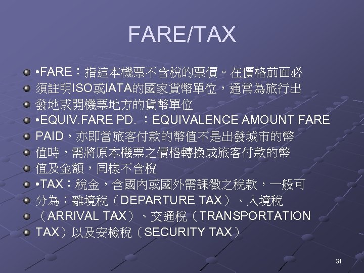 FARE/TAX • FARE：指這本機票不含稅的票價。在價格前面必 須註明ISO或IATA的國家貨幣單位，通常為旅行出 發地或開機票地方的貨幣單位 • EQUIV. FARE PD. ：EQUIVALENCE AMOUNT FARE PAID，亦即當旅客付款的幣值不是出發城市的幣 值時，需將原本機票之價格轉換成旅客付款的幣