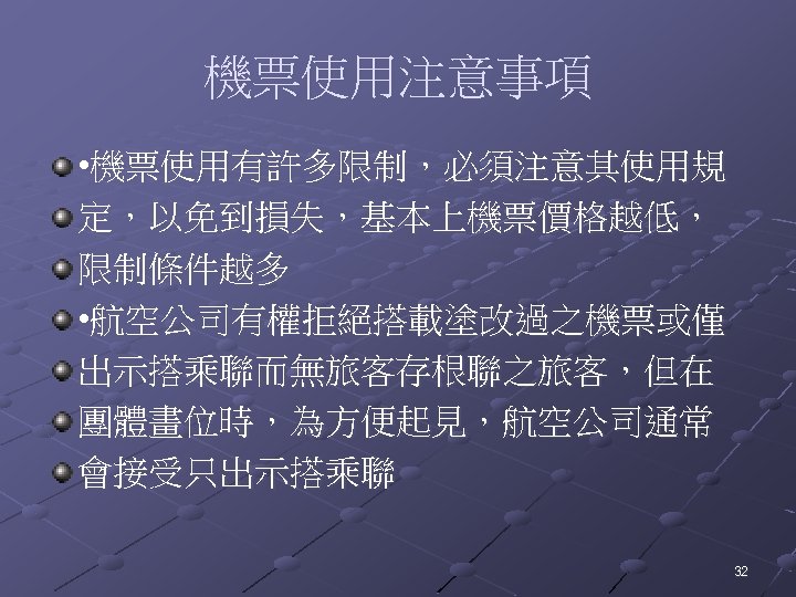 機票使用注意事項 • 機票使用有許多限制，必須注意其使用規 定，以免到損失，基本上機票價格越低， 限制條件越多 • 航空公司有權拒絕搭載塗改過之機票或僅 出示搭乘聯而無旅客存根聯之旅客，但在 團體畫位時，為方便起見，航空公司通常 會接受只出示搭乘聯 32 