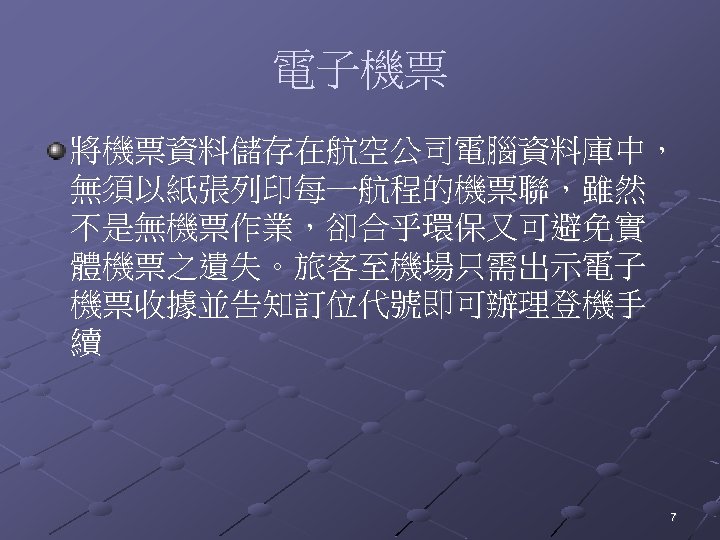 電子機票 將機票資料儲存在航空公司電腦資料庫中， 無須以紙張列印每一航程的機票聯，雖然 不是無機票作業，卻合乎環保又可避免實 體機票之遺失。旅客至機場只需出示電子 機票收據並告知訂位代號即可辦理登機手 續 7 