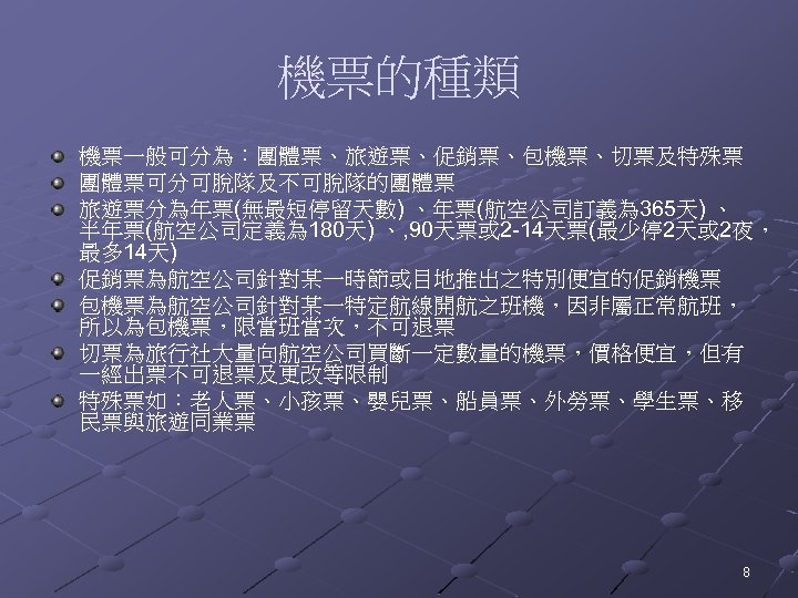 機票的種類 機票一般可分為：團體票、旅遊票、促銷票、包機票、切票及特殊票 團體票可分可脫隊及不可脫隊的團體票 旅遊票分為年票(無最短停留天數) 、年票(航空公司訂義為 365天) 、 半年票(航空公司定義為 180天) 、, 90天票或 2 -14天票(最少停 2天或