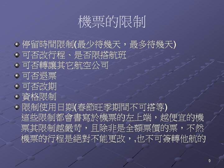 機票的限制 停留時間限制(最少待幾天，最多待幾天) 可否改行程、是否限搭航班 可否轉讓其它航空公司 可否退票 可否改期 資格限制 限制使用日期(春節旺季期間不可搭等) 這些限制都會書寫於機票的左上端，越便宜的機 票其限制越嚴苛，且除非是全額票價的票，不然 機票的行程是絕對不能更改，, 也不可簽轉他航的 9 