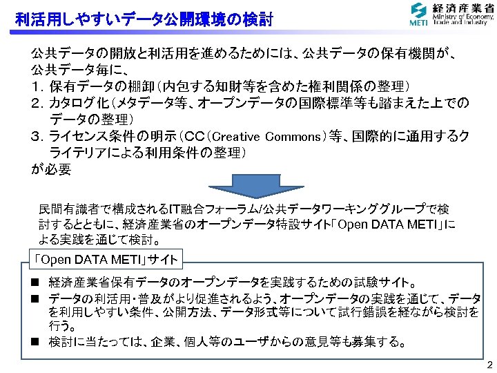利活用しやすいデータ公開環境の検討 公共データの開放と利活用を進めるためには、公共データの保有機関が、 公共データ毎に、 １．保有データの棚卸（内包する知財等を含めた権利関係の整理） ２．カタログ化（メタデータ等、オープンデータの国際標準等も踏まえた上での データの整理） ３．ライセンス条件の明示（ＣＣ（Creative Commons）等、国際的に通用するク ライテリアによる利用条件の整理） が必要 民間有識者で構成されるＩＴ融合フォーラム/公共データワーキンググループで検 討するとともに、経済産業省のオープンデータ特設サイト「Open DATA METI」に