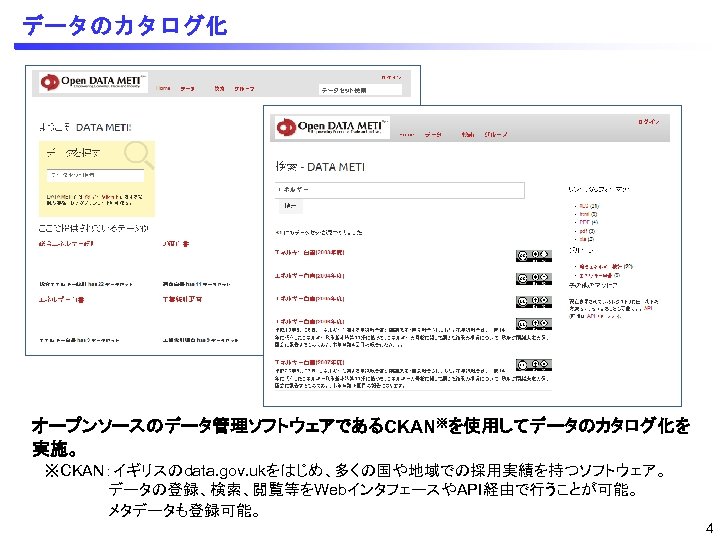 データのカタログ化 オープンソースのデータ管理ソフトウェアであるCKAN※を使用してデータのカタログ化を 実施。 ※CKAN：イギリスのdata. gov. ukをはじめ、多くの国や地域での採用実績を持つソフトウェア。 データの登録、検索、閲覧等をWebインタフェースやAPI経由で行うことが可能。 メタデータも登録可能。 4 