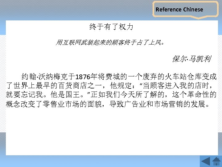 Reference Chinese 终于有了权力 用互联网武装起来的顾客终于占了上风。 保尔·马凯利 约翰·沃纳梅克于1876年将费城的一个废弃的火车站仓库变成 了世界上最早的百货商店之一，他规定：“当顾客进入我的店时， 就要忘记我。他是国王。”正如我们今天所了解的，这个革命性的 概念改变了零售业市场的面貌，导致广告业和市场营销的发展。 