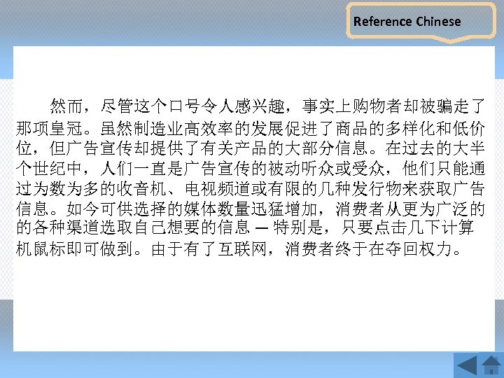 Reference Chinese 然而，尽管这个口号令人感兴趣，事实上购物者却被骗走了 那项皇冠。虽然制造业高效率的发展促进了商品的多样化和低价 位，但广告宣传却提供了有关产品的大部分信息。在过去的大半 个世纪中，人们一直是广告宣传的被动听众或受众，他们只能通 过为数为多的收音机、电视频道或有限的几种发行物来获取广告 信息。如今可供选择的媒体数量迅猛增加，消费者从更为广泛的 的各种渠道选取自己想要的信息 — 特别是，只要点击几下计算 机鼠标即可做到。由于有了互联网，消费者终于在夺回权力。 