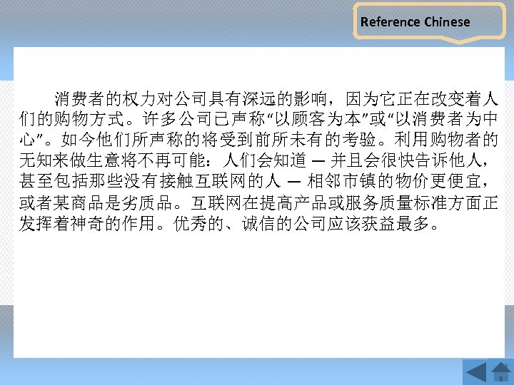 Reference Chinese 消费者的权力对公司具有深远的影响，因为它正在改变着人 们的购物方式。许多公司已声称“以顾客为本”或“以消费者为中 心”。如今他们所声称的将受到前所未有的考验。利用购物者的 无知来做生意将不再可能：人们会知道 — 并且会很快告诉他人， 甚至包括那些没有接触互联网的人 — 相邻市镇的物价更便宜， 或者某商品是劣质品。互联网在提高产品或服务质量标准方面正 发挥着神奇的作用。优秀的、诚信的公司应该获益最多。 