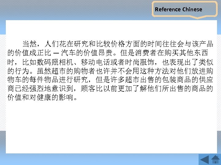 Reference Chinese 当然，人们花在研究和比较价格方面的时间往往会与该产品 的价值成正比 — 汽车的价值昂贵。但是消费者在购买其他东西 时，比如数码照相机、移动电话或者时尚服饰，也表现出了类似 的行为。虽然超市的购物者也许并不会用这种方法对他们放进购 物车的每件物品进行研究，但是许多超市出售的包装商品的供应 商已经强烈地意识到，顾客比以前更加了解他们所出售的商品的 价值和对健康的影响。 