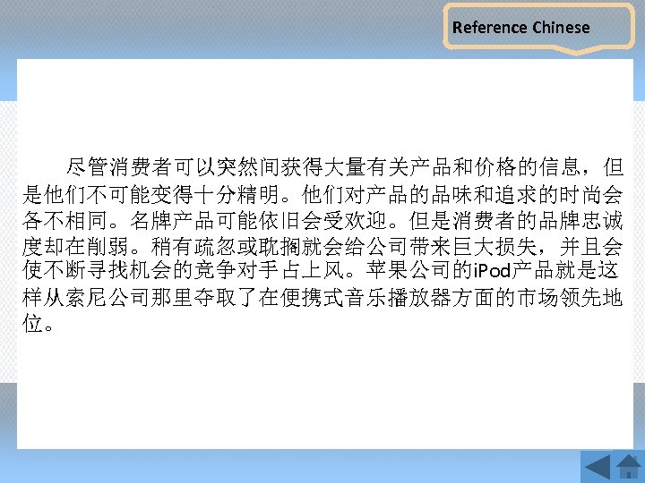 Reference Chinese 尽管消费者可以突然间获得大量有关产品和价格的信息，但 是他们不可能变得十分精明。他们对产品的品味和追求的时尚会 各不相同。名牌产品可能依旧会受欢迎。但是消费者的品牌忠诚 度却在削弱。稍有疏忽或耽搁就会给公司带来巨大损失，并且会 使不断寻找机会的竞争对手占上风。苹果公司的i. Pod产品就是这 样从索尼公司那里夺取了在便携式音乐播放器方面的市场领先地 位。 