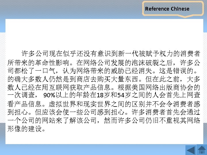 Reference Chinese 许多公司现在似乎还没有意识到新一代被赋予权力的消费者 所带来的革命性影响。在网络公司发展的泡沫破裂之后，许多公 司都松了一口气，认为网络带来的威胁已经消失。这是错误的。 的确大多数人仍然是到商店去购买大量东西。但在此之前，大多 数人已经在用互联网获取产品信息。根据美国网络出版商协会的 一次调查， 90%以上的年龄在 18岁和54岁之间的人会首先上网查 看产品信息。虚拟世界和现实世界之间的区别并不会令消费者感 到担心。但应该会使一些公司感到担心。许多消费者首先会通过 一个公司的网站来了解该公司，然而许多公司仍旧不重视其网络 形像的建设。