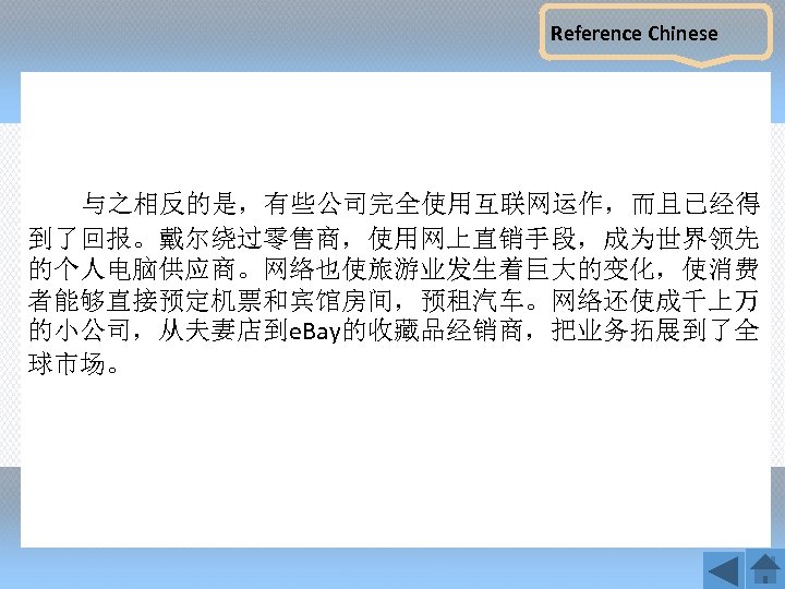 Reference Chinese 与之相反的是，有些公司完全使用互联网运作，而且已经得 到了回报。戴尔绕过零售商，使用网上直销手段，成为世界领先 的个人电脑供应商。网络也使旅游业发生着巨大的变化，使消费 者能够直接预定机票和宾馆房间，预租汽车。网络还使成千上万 的小公司，从夫妻店到e. Bay的收藏品经销商，把业务拓展到了全 球市场。 