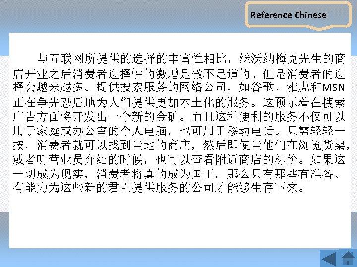 Reference Chinese 与互联网所提供的选择的丰富性相比，继沃纳梅克先生的商 店开业之后消费者选择性的激增是微不足道的。但是消费者的选 择会越来越多。提供搜索服务的网络公司，如谷歌、雅虎和MSN 正在争先恐后地为人们提供更加本土化的服务。这预示着在搜索 广告方面将开发出一个新的金矿。而且这种便利的服务不仅可以 用于家庭或办公室的个人电脑，也可用于移动电话。只需轻轻一 按，消费者就可以找到当地的商店，然后即使当他们在浏览货架， 或者听营业员介绍的时候，也可以查看附近商店的标价。如果这 一切成为现实，消费者将真的成为国王。那么只有那些有准备、 有能力为这些新的君主提供服务的公司才能够生存下来。 