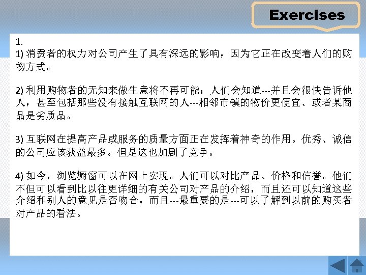 Exercises 1. 1) 消费者的权力对公司产生了具有深远的影响，因为它正在改变着人们的购 物方式。 2) 利用购物者的无知来做生意将不再可能：人们会知道---并且会很快告诉他 人，甚至包括那些没有接触互联网的人---相邻市镇的物价更便宜、或者某商 品是劣质品。 3) 互联网在提高产品或服务的质量方面正在发挥着神奇的作用。优秀、诚信 的公司应该获益最多。但是这也加剧了竞争。 4) 如今，浏览橱窗可以在网上实现。人们可以对比产品、价格和信誉。他们