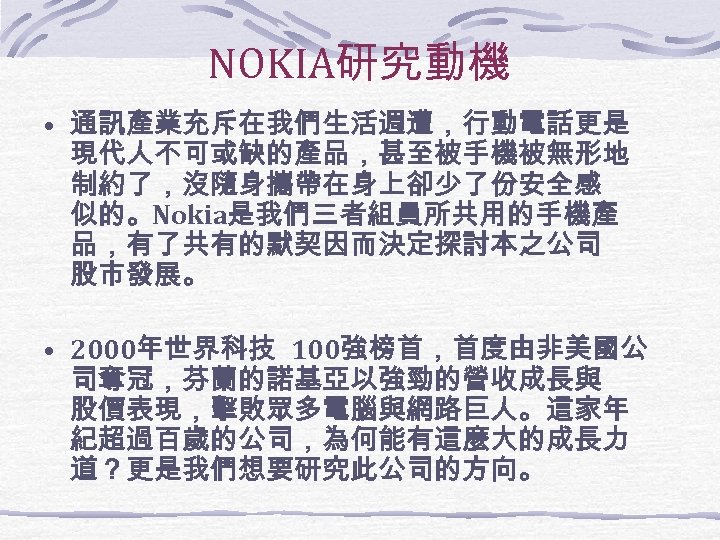 NOKIA研究動機 • 通訊產業充斥在我們生活週遭，行動電話更是 現代人不可或缺的產品，甚至被手機被無形地 制約了，沒隨身攜帶在身上卻少了份安全感 似的。Nokia是我們三者組員所共用的手機產 品，有了共有的默契因而決定探討本之公司 股市發展。 • 2000年世界科技 100強榜首，首度由非美國公 司奪冠，芬蘭的諾基亞以強勁的營收成長與 股價表現，擊敗眾多電腦與網路巨人。這家年 紀超過百歲的公司，為何能有這麼大的成長力