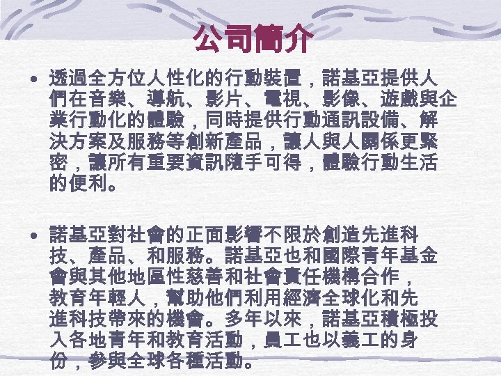 公司簡介 • 透過全方位人性化的行動裝置，諾基亞提供人 們在音樂、導航、影片、電視、影像、遊戲與企 業行動化的體驗，同時提供行動通訊設備、解 決方案及服務等創新產品，讓人與人關係更緊 密，讓所有重要資訊隨手可得，體驗行動生活 的便利。 • 諾基亞對社會的正面影響不限於創造先進科 技、產品、和服務。諾基亞也和國際青年基金 會與其他地區性慈善和社會責任機構合作， 教育年輕人，幫助他們利用經濟全球化和先 進科技帶來的機會。多年以來，諾基亞積極投