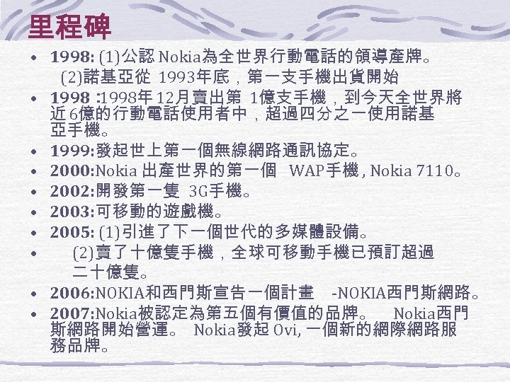 里程碑 • 1998: (1)公認 Nokia為全世界行動電話的領導產牌。 • • • (2)諾基亞從 1993年底，第一支手機出貨開始 1998： 1998年 12月賣出第 1億支手機，到今天全世界將