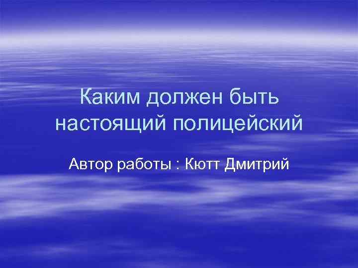 Каким должен быть настоящий полицейский Автор работы : Кютт Дмитрий 