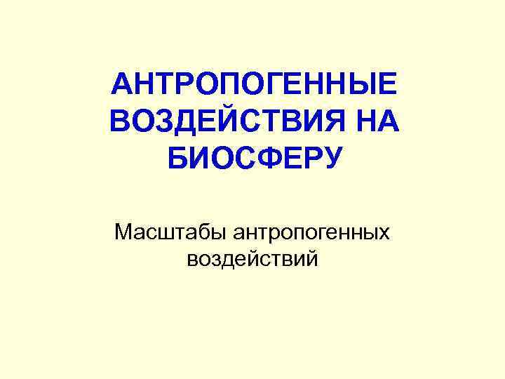 АНТРОПОГЕННЫЕ ВОЗДЕЙСТВИЯ НА БИОСФЕРУ Масштабы антропогенных воздействий 