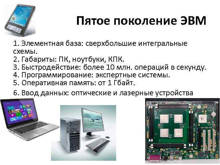 Пятое поколение ЭВМ 1. Элементная база: сверхбольшие интегральные схемы. 2. Габариты: ПК, ноутбуки, КПК.