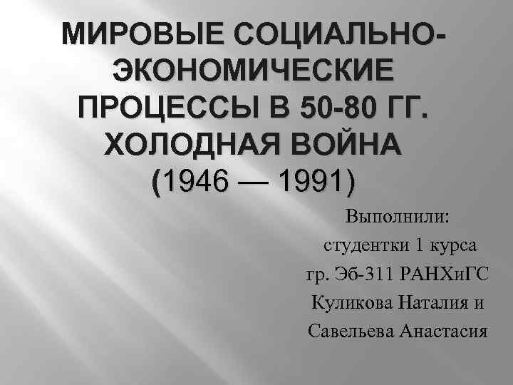 МИРОВЫЕ СОЦИАЛЬНОЭКОНОМИЧЕСКИЕ ПРОЦЕССЫ В 50 -80 ГГ. ХОЛОДНАЯ ВОЙНА (1946 — 1991) Выполнили: студентки