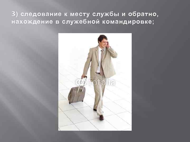 3 ) следование к месту службы и обратно, нахождение в служебной командировке; 