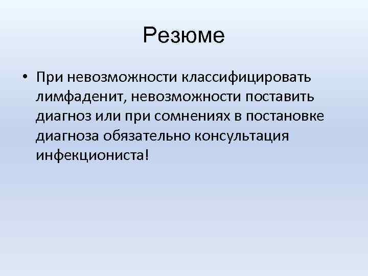 Резюме • При невозможности классифицировать лимфаденит, невозможности поставить диагноз или при сомнениях в постановке