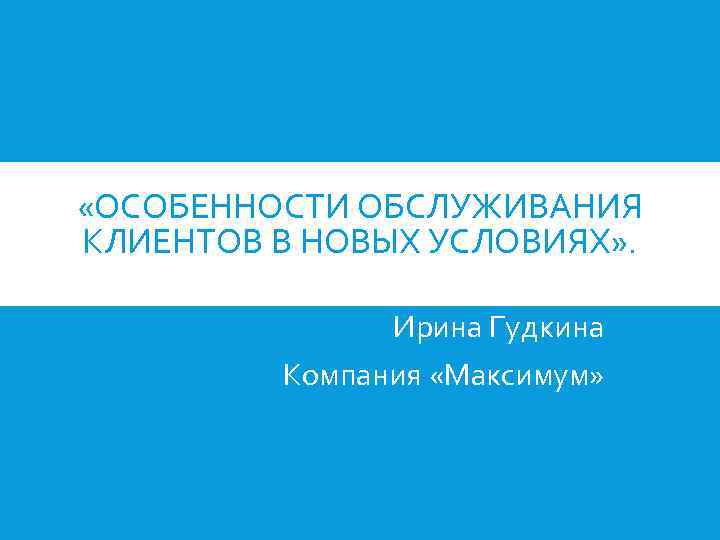  «ОСОБЕННОСТИ ОБСЛУЖИВАНИЯ КЛИЕНТОВ В НОВЫХ УСЛОВИЯХ» . Ирина Гудкина Компания «Максимум» 