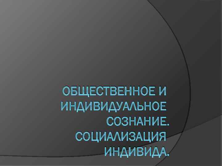 ОБЩЕСТВЕННОЕ И ИНДИВИДУАЛЬНОЕ СОЗНАНИЕ. СОЦИАЛИЗАЦИЯ ИНДИВИДА. 