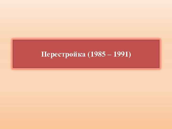 Перестройка (1985 – 1991) 