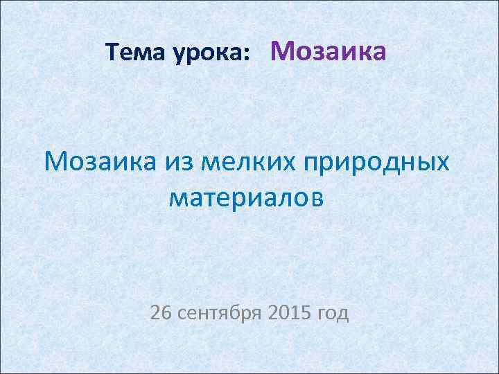 Тема урока: Мозаика из мелких природных материалов 26 сентября 2015 год 